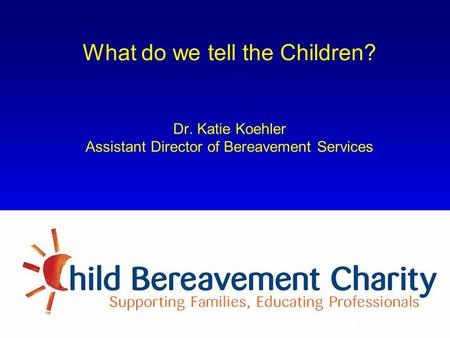 What do we tell the Children? Dr. Katie Koehler Assistant Director of Bereavement Services Formerly known as The Child Bereavement Trust.
