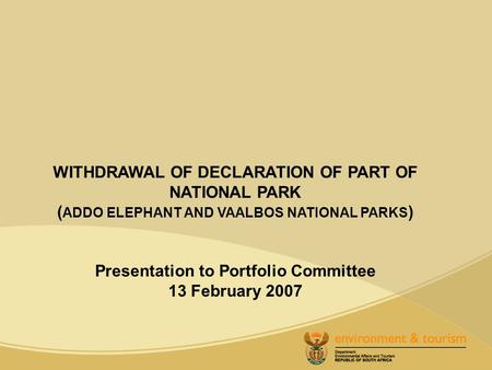 WITHDRAWAL OF DECLARATION OF PART OF NATIONAL PARK ( ADDO ELEPHANT AND VAALBOS NATIONAL PARKS ) Presentation to Portfolio Committee 13 February 2007.