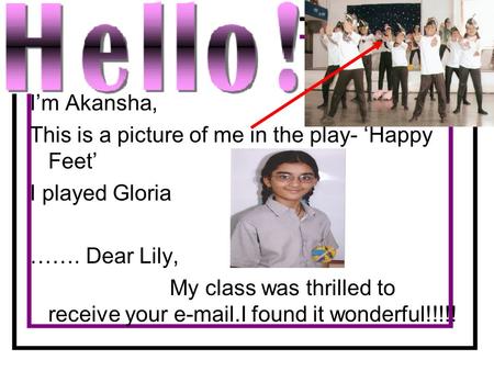 I’m Akansha, This is a picture of me in the play- ‘Happy Feet’ I played Gloria ……. Dear Lily, My class was thrilled to receive your e-mail.I found it wonderful!!!!!