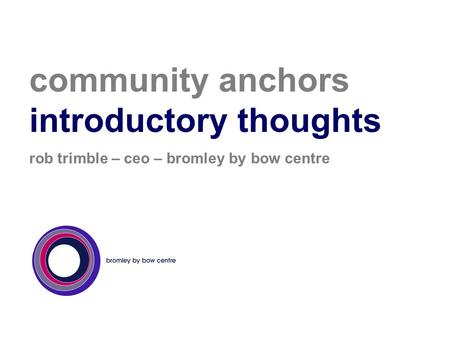 Community anchors introductory thoughts rob trimble – ceo – bromley by bow centre.