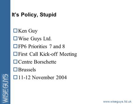 Www.wiseguys.ltd.uk It’s Policy, Stupid oKen Guy oWise Guys Ltd. oFP6 Priorities 7 and 8 oFirst Call Kick-off Meeting oCentre Borschette oBrussels o11-12.