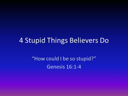 4 Stupid Things Believers Do “How could I be so stupid?” Genesis 16:1-4.