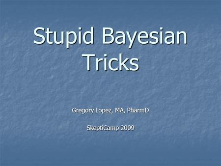 Stupid Bayesian Tricks Gregory Lopez, MA, PharmD SkeptiCamp 2009.