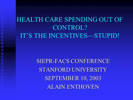 HEALTH CARE SPENDING OUT OF CONTROL? IT’S THE INCENTIVES—STUPID! SIEPR-FACS CONFERENCE STANFORD UNIVERSITY SEPTEMBER 10, 2003 ALAIN ENTHOVEN.