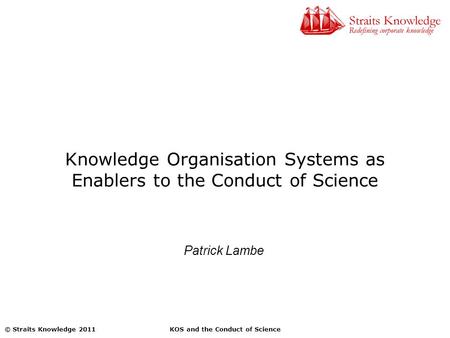 KOS and the Conduct of Science© Straits Knowledge 2011 Knowledge Organisation Systems as Enablers to the Conduct of Science Patrick Lambe.