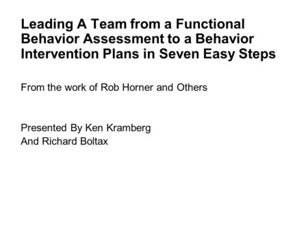 Leading A Team from a Functional Behavior Assessment to a Behavior Intervention Plans in Seven Easy Steps From the work of Rob Horner and Others Presented.