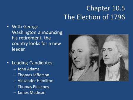 Chapter 10.5 The Election of 1796 With George Washington announcing his retirement, the country looks for a new leader. Leading Candidates: – John Adams.