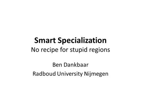 Smart Specialization No recipe for stupid regions Ben Dankbaar Radboud University Nijmegen.