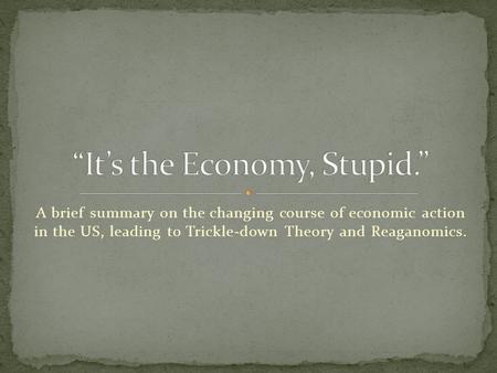 A brief summary on the changing course of economic action in the US, leading to Trickle-down Theory and Reaganomics.