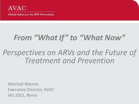 From “What If” to “What Now” Perspectives on ARVs and the Future of Treatment and Prevention Mitchell Warren Executive Director, AVAC IAS 2011, Rome.