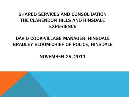 SHARED SERVICES AND CONSOLIDATION THE CLARENDON HILLS AND HINSDALE EXPERIENCE DAVID COOK-VILLAGE MANAGER, HINSDALE BRADLEY BLOOM-CHIEF OF POLICE, HINSDALE.