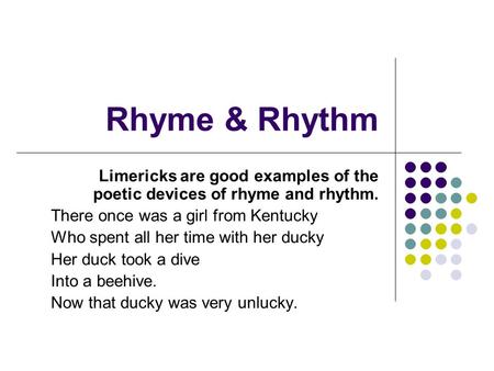 Rhyme & Rhythm Limericks are good examples of the poetic devices of rhyme and rhythm. There once was a girl from Kentucky Who spent all her time with her.