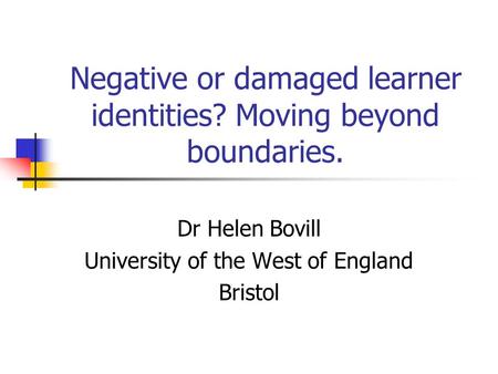 Negative or damaged learner identities? Moving beyond boundaries. Dr Helen Bovill University of the West of England Bristol.