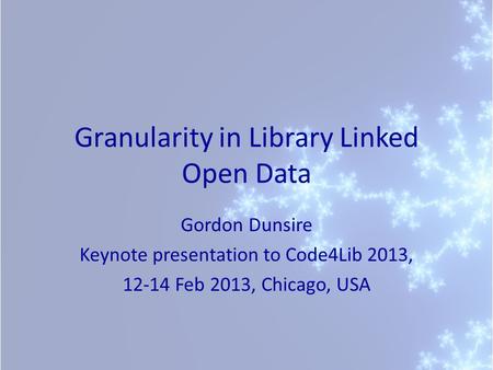 Granularity in Library Linked Open Data Gordon Dunsire Keynote presentation to Code4Lib 2013, 12-14 Feb 2013, Chicago, USA.