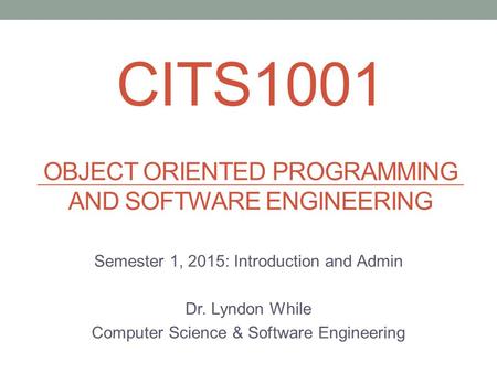 CITS1001 OBJECT ORIENTED PROGRAMMING AND SOFTWARE ENGINEERING Semester 1, 2015: Introduction and Admin Dr. Lyndon While Computer Science & Software Engineering.
