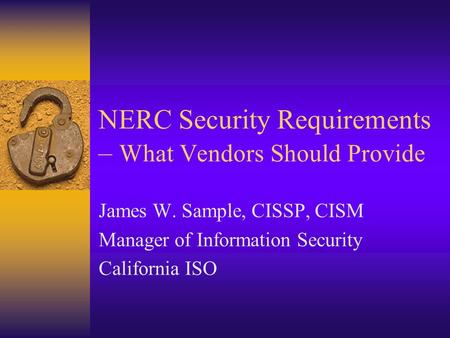 NERC Security Requirements – What Vendors Should Provide James W. Sample, CISSP, CISM Manager of Information Security California ISO.