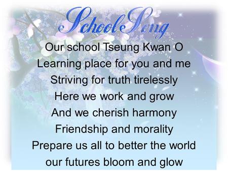 Our school Tseung Kwan O Learning place for you and me Striving for truth tirelessly Here we work and grow And we cherish harmony Friendship and morality.