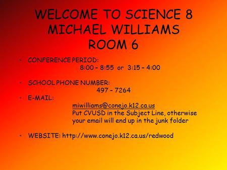 WELCOME TO SCIENCE 8 MICHAEL WILLIAMS ROOM 6 CONFERENCE PERIOD: 8:00 – 8:55 or 3:15 – 4:00 SCHOOL PHONE NUMBER: 497 – 7264