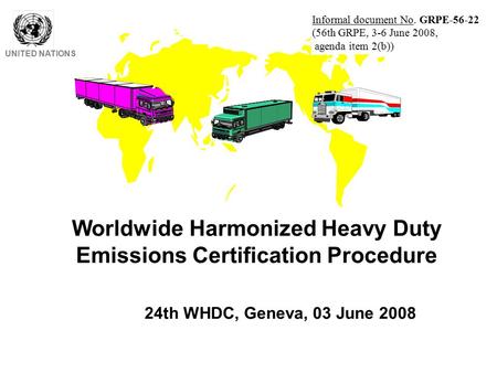 Worldwide Harmonized Heavy Duty Emissions Certification Procedure UNITED NATIONS 24th WHDC, Geneva, 03 June 2008 Informal document No. GRPE-56-22 (56th.
