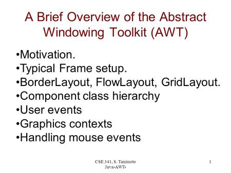 CSE 341, S. Tanimoto Java-AWT- 1 A Brief Overview of the Abstract Windowing Toolkit (AWT) Motivation. Typical Frame setup. BorderLayout, FlowLayout, GridLayout.