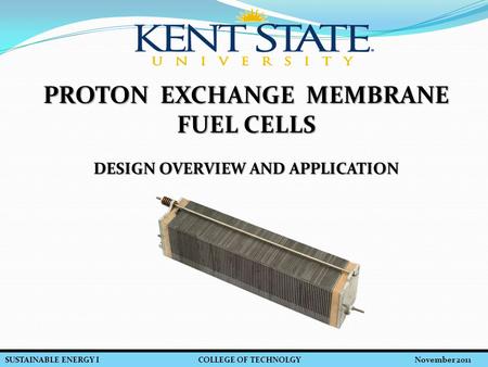 SUSTAINABLE ENERGY I COLLEGE OF TECHNOLGY November 2011 PROTON EXCHANGE MEMBRANE FUEL CELLS DESIGN OVERVIEW AND APPLICATION.