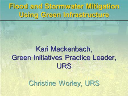 Kari Mackenbach, Green Initiatives Practice Leader, URS Christine Worley, URS Flood and Stormwater Mitigation Using Green Infrastructure.