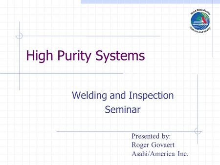 High Purity Systems Welding and Inspection Seminar Presented by: Roger Govaert Asahi/America Inc.