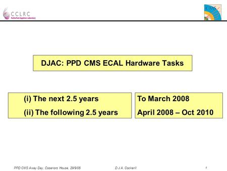 PPD CMS Away Day, Cosenors House, 29/9/05 D.J.A. Cockerill 1 DJAC: PPD CMS ECAL Hardware Tasks (i) The next 2.5 years (ii) The following 2.5 years To March.