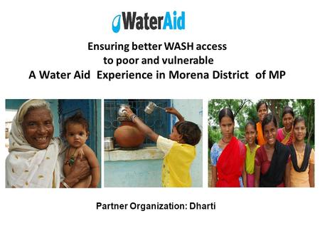 Ensuring better WASH access to poor and vulnerable A Water Aid Experience in Morena District of MP Partner Organization: Dharti.