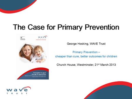 George Hosking, WAVE Trust Primary Prevention – cheaper than cure, better outcomes for children Church House, Westminster, 21 st March 2013 The Case for.