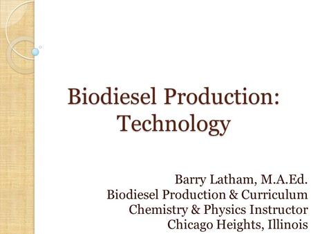 Biodiesel Production: Technology Barry Latham, M.A.Ed. Biodiesel Production & Curriculum Chemistry & Physics Instructor Chicago Heights, Illinois.