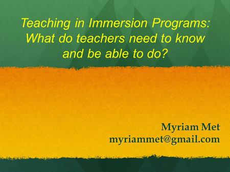 Teaching in Immersion Programs: What do teachers need to know and be able to do? Myriam Met