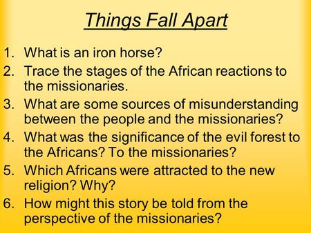 Things Fall Apart 1.What is an iron horse? 2.Trace the stages of the African reactions to the missionaries. 3.What are some sources of misunderstanding.