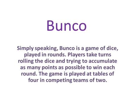 Bunco Simply speaking, Bunco is a game of dice, played in rounds. Players take turns rolling the dice and trying to accumulate as many points as possible.