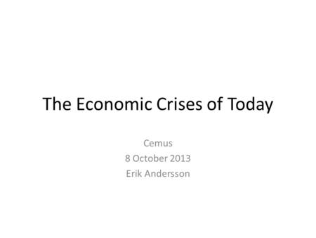 The Economic Crises of Today Cemus 8 October 2013 Erik Andersson.