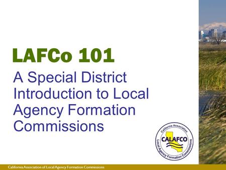 California Association of Local Agency Formation Commissions LAFCo 101 A Special District Introduction to Local Agency Formation Commissions.
