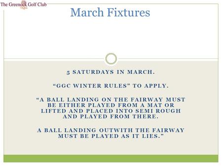 5 SATURDAYS IN MARCH. “GGC WINTER RULES” TO APPLY. “A BALL LANDING ON THE FAIRWAY MUST BE EITHER PLAYED FROM A MAT OR LIFTED AND PLACED INTO SEMI ROUGH.