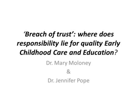 ‘Breach of trust’: where does responsibility lie for quality Early Childhood Care and Education? Dr. Mary Moloney & Dr. Jennifer Pope.