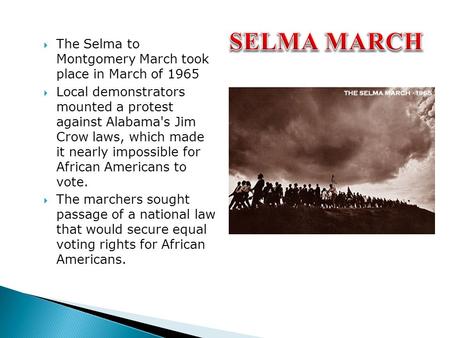  The Selma to Montgomery March took place in March of 1965  Local demonstrators mounted a protest against Alabama's Jim Crow laws, which made it nearly.