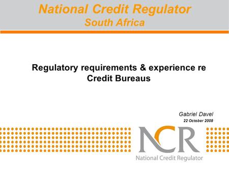 Regulatory requirements & experience re Credit Bureaus Gabriel Davel 22 October 2008 National Credit Regulator South Africa.