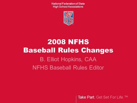Take Part. Get Set For Life.™ National Federation of State High School Associations 2008 NFHS Baseball Rules Changes B. Elliot Hopkins, CAA NFHS Baseball.
