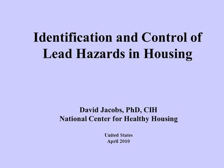 Identification and Control of Lead Hazards in Housing David Jacobs, PhD, CIH National Center for Healthy Housing United States April 2010.