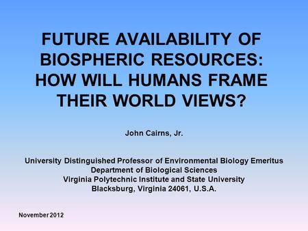 FUTURE AVAILABILITY OF BIOSPHERIC RESOURCES: HOW WILL HUMANS FRAME THEIR WORLD VIEWS? John Cairns, Jr. University Distinguished Professor of Environmental.