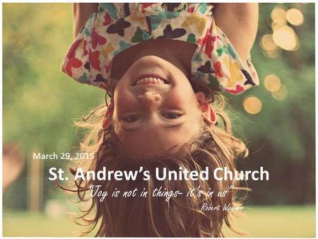 St. Andrew’s United Church “Joy is not in things- it’s in us” Robert Wagner March 29, 2015.