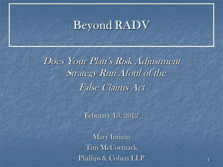 1 Beyond RADV Does Your Plan’s Risk Adjustment Strategy Run Afoul of the False Claims Act February 13, 2012 Mary Inman Tim McCormack Phillips & Cohen LLP.