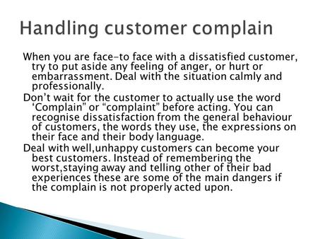 When you are face-to face with a dissatisfied customer, try to put aside any feeling of anger, or hurt or embarrassment. Deal with the situation calmly.