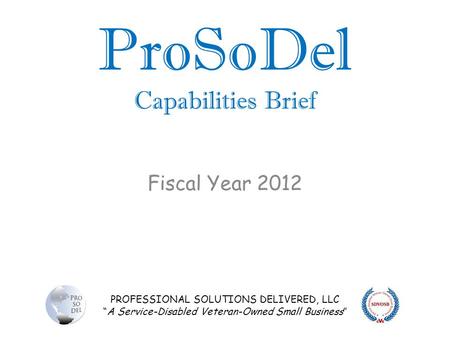 PROFESSIONAL SOLUTIONS DELIVERED, LLC “A Service-Disabled Veteran-Owned Small Business” ProSoDel Capabilities Brief Fiscal Year 2012.