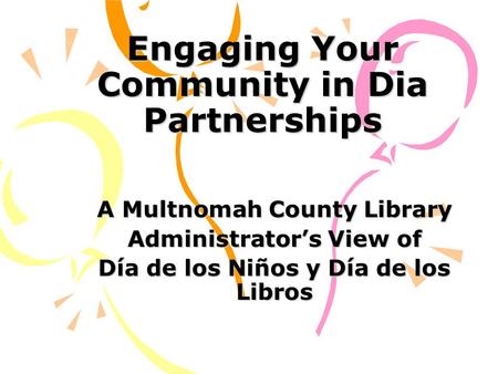 Engaging Your Community in Dia Partnerships A Multnomah County Library Administrator’s View of Día de los Niños y Día de los Libros.