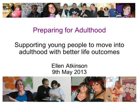 1 Preparing for Adulthood Supporting young people to move into adulthood with better life outcomes Ellen Atkinson 9th May 2013.