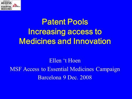 Patent Pools Increasing access to Medicines and Innovation Ellen ‘t Hoen MSF Access to Essential Medicines Campaign Barcelona 9 Dec. 2008.